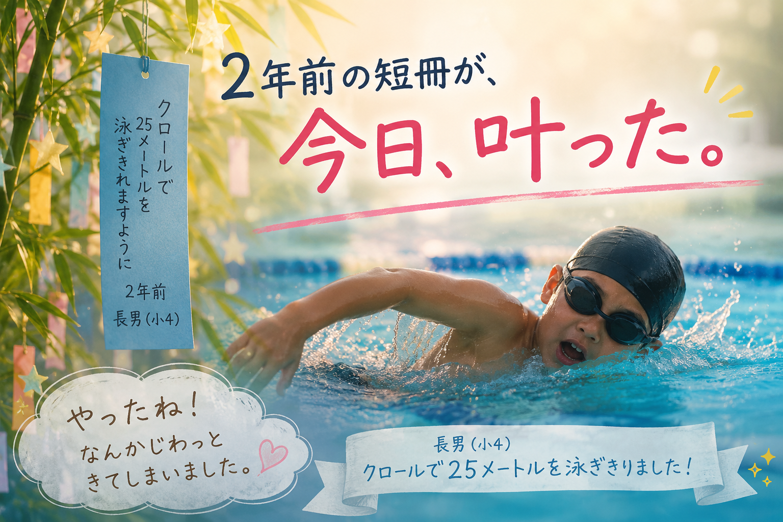 2年前の短冊が、今日叶った 長男（小4）が、クロールで25メートルを泳ぎきりました。 報告を受けたとき、思わず「やったね！」と言いながら、 なんかじわっときてしまいました。 思い返せば2年前のこと。 家族で市民プールに行った七夕の日、 長男が短冊にこう書いていました。