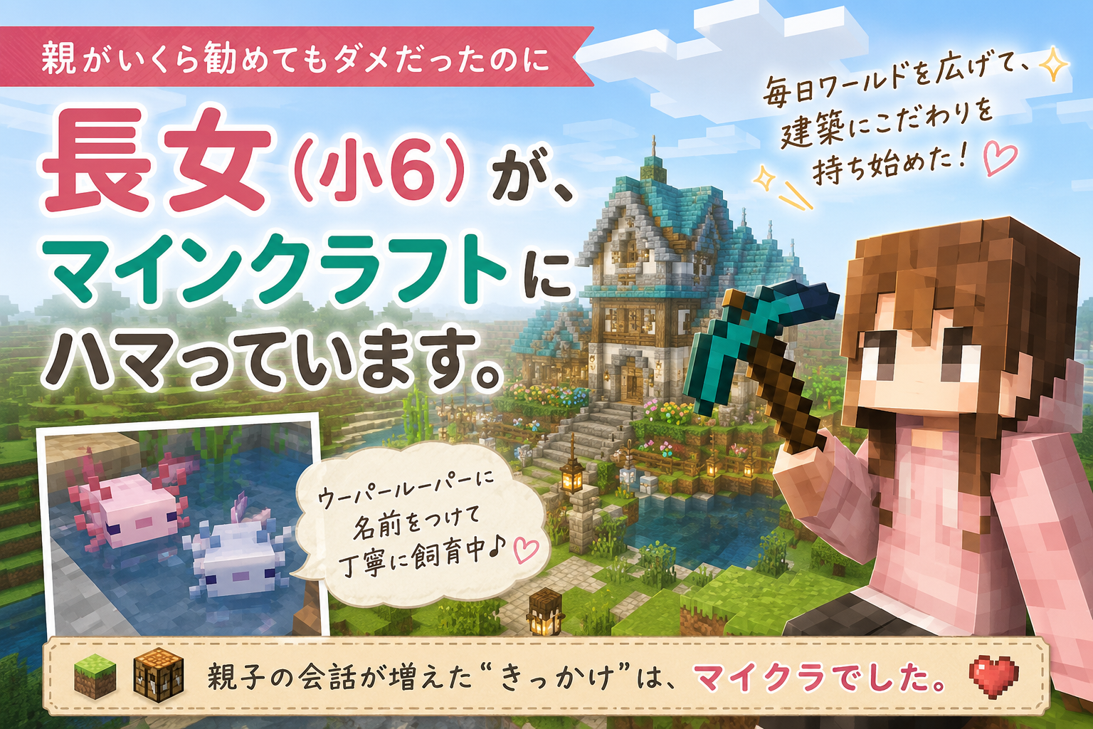 親がいくら勧めてもダメだったのに 長女（小6）が、マインクラフトにハマっています。 毎日のようにワールドを広げて、 建築にこだわりを持ち始めて、 ゲームの中でウーパールーパーに名前をつけて 丁寧に飼育していたりする。