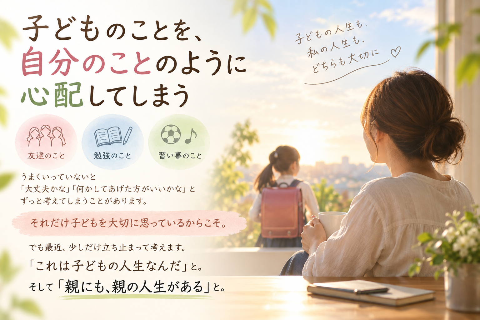 子どものことを、自分のことのように心配してしまう 友達のこと、勉強のこと、習い事のこと。 うまくいっていないと「大丈夫かな」「何かしてあげた方がいいかな」と ずっと考えてしまうことがあります。 それだけ子どもを大切に思っているからこそ。 でも最近、少しだけ立ち止まって考えます。 「これは子どもの人生なんだ」と。 そして「親にも、親の人生がある」と。